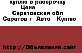 куплю в рассрочку › Цена ­ 60 000 - Саратовская обл., Саратов г. Авто » Куплю   